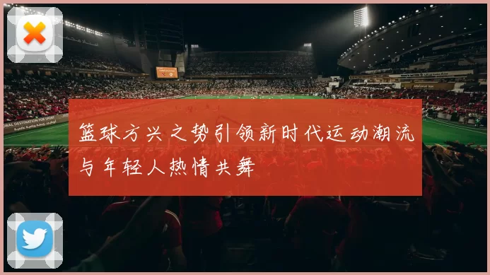 篮球方兴之势引领新时代运动潮流与年轻人热情共舞