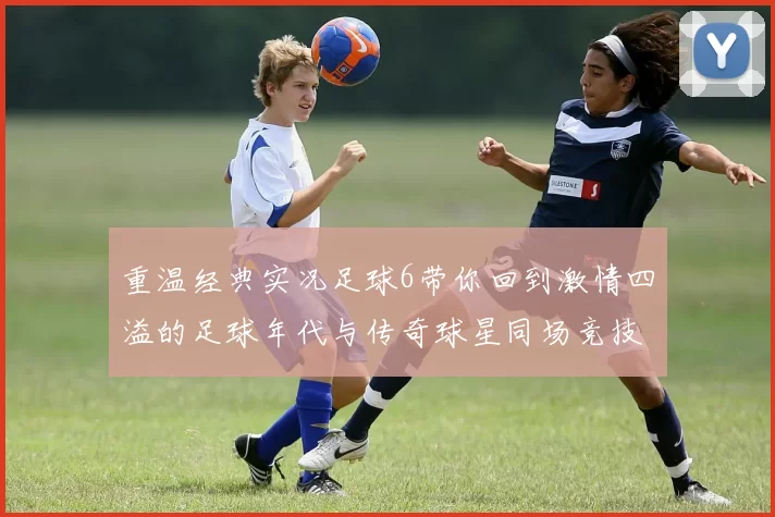 重温经典实况足球6带你回到激情四溢的足球年代与传奇球星同场竞技