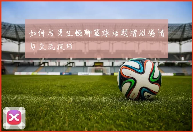 如何与男生畅聊篮球话题增进感情与交流技巧