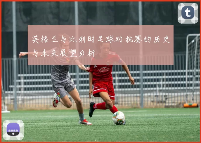 英格兰与比利时足球对抗赛的历史与未来展望分析
