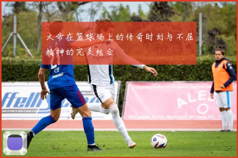 大帝在篮球场上的传奇时刻与不屈精神的完美结合